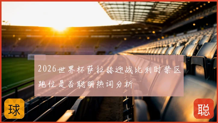 2026世界杯萨拉赫迎战比利时禁区跑位是否聪明热词分析